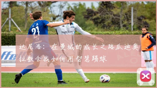 达尼洛：在曼城的成长之路瓜迪奥拉教会我如何用智慧踢球