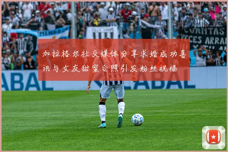 加拉格尔社交媒体分享求婚成功喜讯与女友甜蜜合照引发粉丝祝福