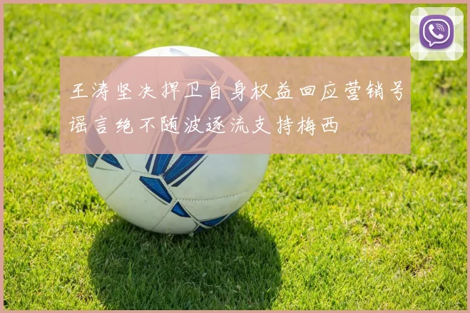 王涛坚决捍卫自身权益回应营销号谣言绝不随波逐流支持梅西