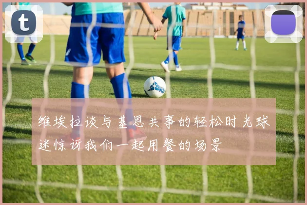 维埃拉谈与基恩共事的轻松时光球迷惊讶我们一起用餐的场景
