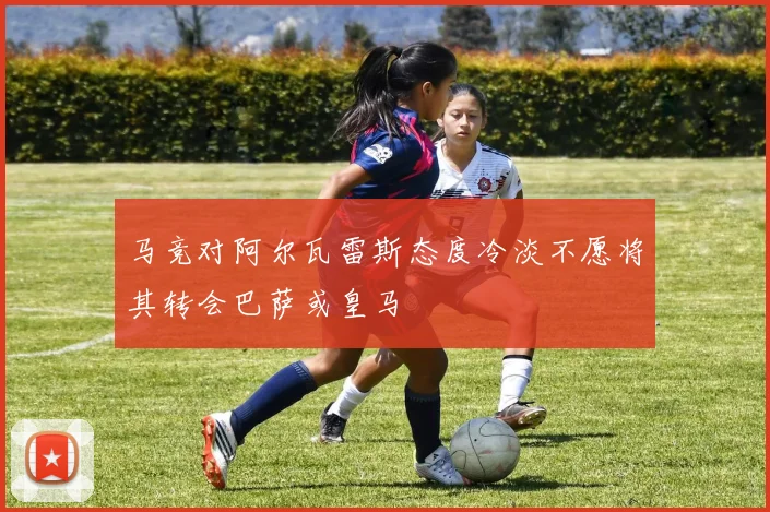 马竞对阿尔瓦雷斯态度冷淡不愿将其转会巴萨或皇马