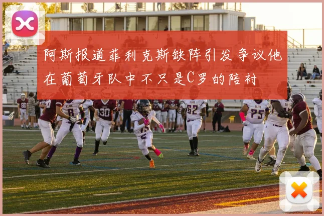 阿斯报道菲利克斯缺阵引发争议他在葡萄牙队中不只是C罗的陪衬