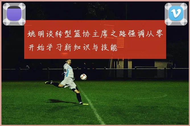 姚明谈转型篮协主席之路强调从零开始学习新知识与技能