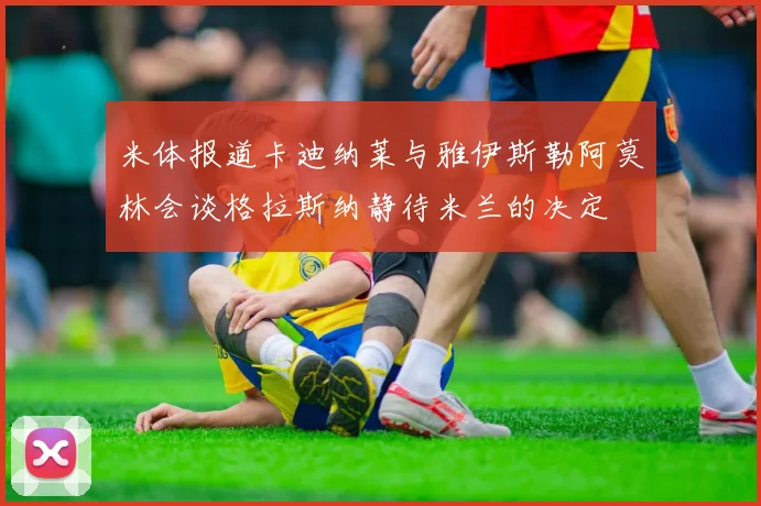 米体报道卡迪纳莱与雅伊斯勒阿莫林会谈格拉斯纳静待米兰的决定