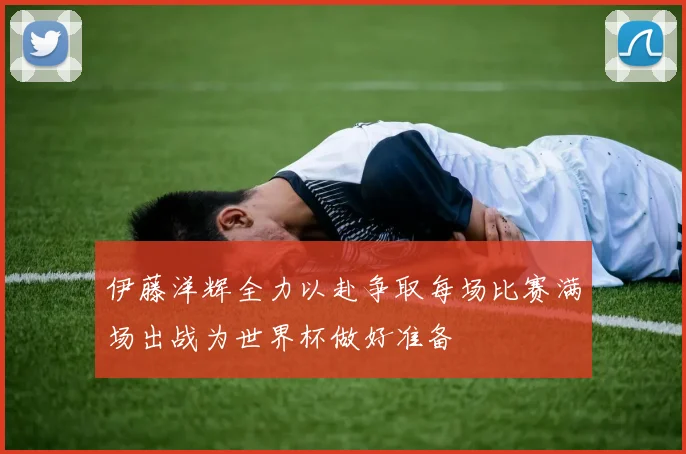 伊藤洋辉全力以赴争取每场比赛满场出战为世界杯做好准备