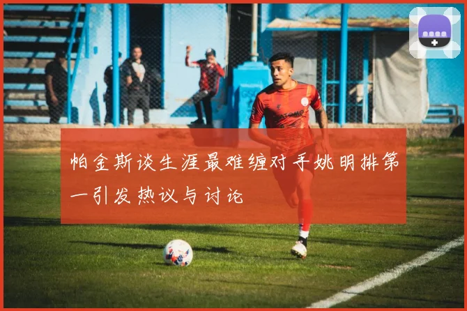 帕金斯谈生涯最难缠对手姚明排第一引发热议与讨论