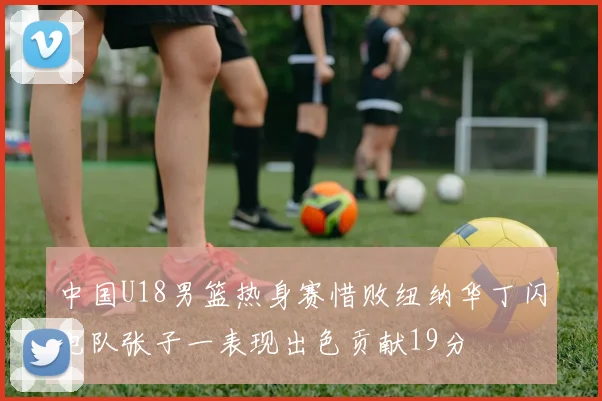 中国U18男篮热身赛惜败纽纳华丁闪电队张子一表现出色贡献19分