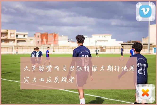 大罗称赞内马尔独特能力期待他用实力回应质疑者